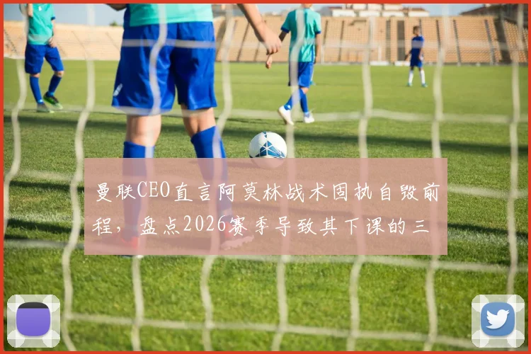 曼联CEO直言阿莫林战术固执自毁前程，盘点2026赛季导致其下课的三大关键失误
