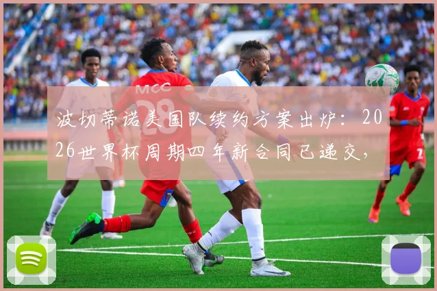 波切蒂诺美国队续约方案出炉：2026世界杯周期四年新合同已递交，未来规划成焦点