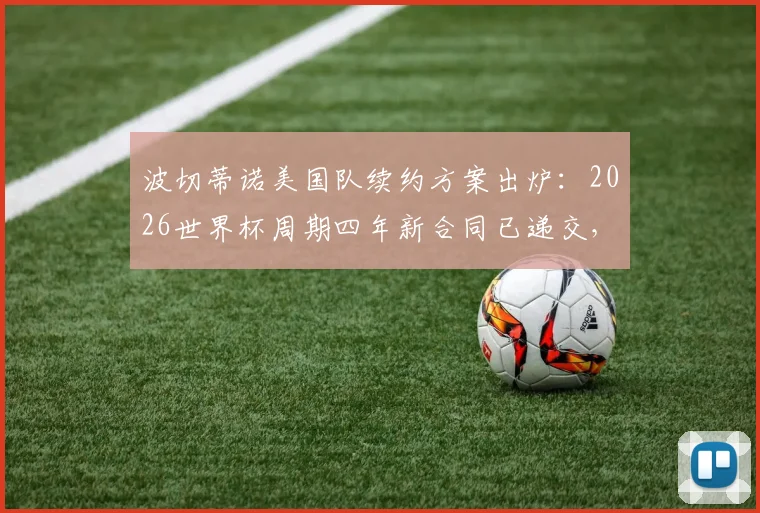 波切蒂诺美国队续约方案出炉：2026世界杯周期四年新合同已递交，未来规划成焦点
