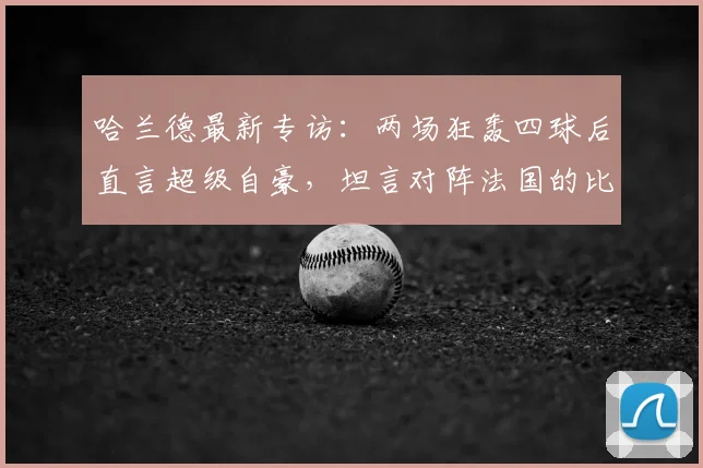 哈兰德最新专访：两场狂轰四球后直言超级自豪，坦言对阵法国的比赛心态很放松