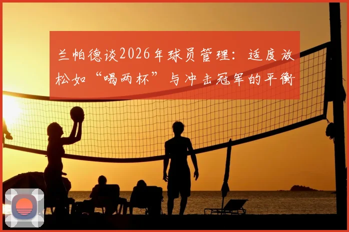 兰帕德谈2026年球员管理：适度放松如“喝两杯”与冲击冠军的平衡之道，附顶级教练团队管理案例分析