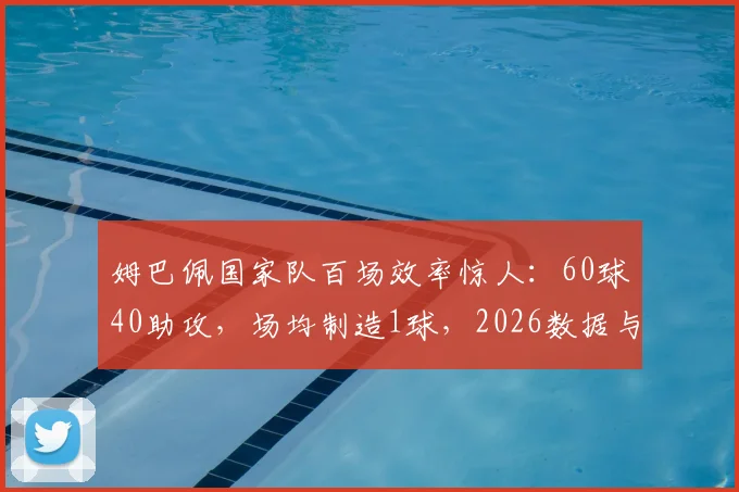 姆巴佩国家队百场效率惊人：60球40助攻，场均制造1球，2026数据与里程碑全解析