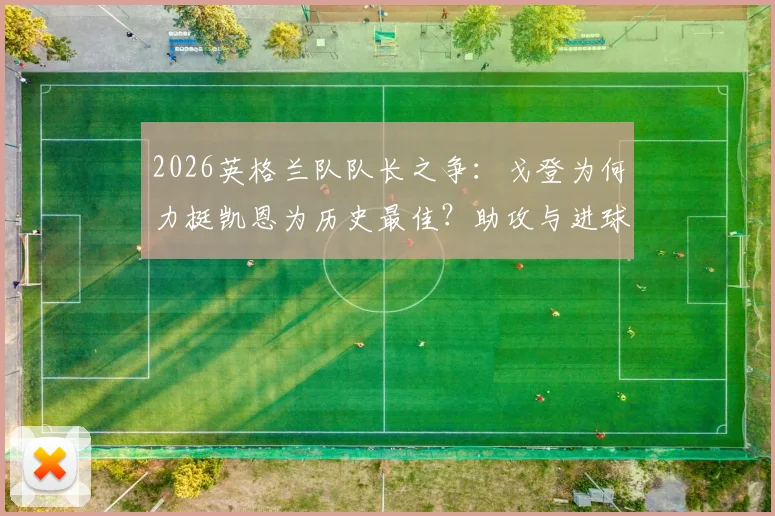 2026英格兰队队长之争:戈登为何力挺凯恩为历史最佳?助攻与进球的终极信赖