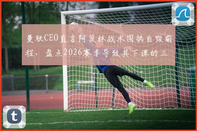 曼联CEO直言阿莫林战术固执自毁前程，盘点2026赛季导致其下课的三大关键失误