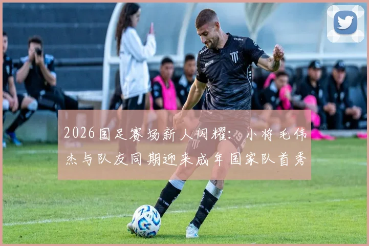 2026国足赛场新人闪耀：小将毛伟杰与队友同期迎来成年国家队首秀，详解背后竞争与机遇