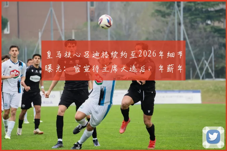 皇马核心吕迪格续约至2026年细节曝光：官宣待主席大选后，年薪年限及背后考量全解析