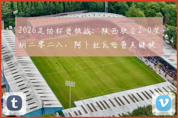 2026足协杯晋级战：陕西联合2-0深圳二零二八，阿卜杜瓦哈普关键破门，现场直击及两队赛后数据全解析
