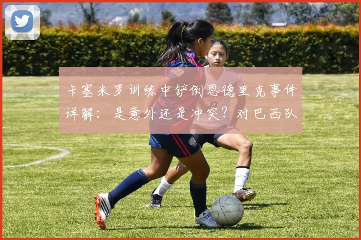 卡塞米罗训练中铲倒恩德里克事件详解：是意外还是冲突？对巴西队2026世界杯备战有何影响，内幕分析