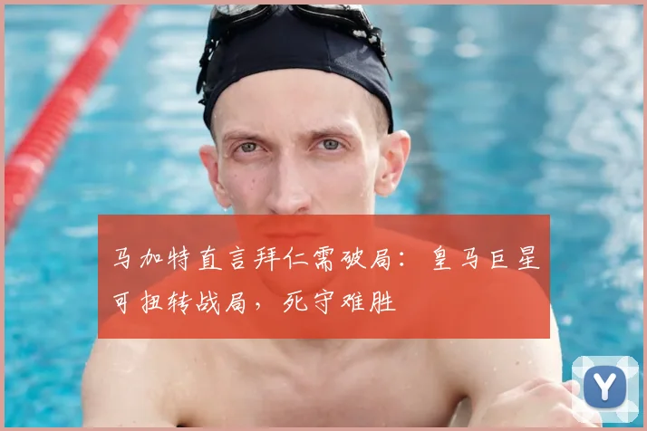 马加特直言拜仁需破局：皇马巨星可扭转战局，死守难胜