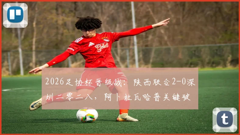 2026足协杯晋级战：陕西联合2-0深圳二零二八，阿卜杜瓦哈普关键破门，现场直击及两队赛后数据全解析