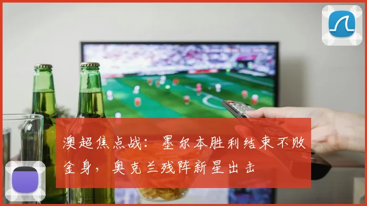 澳超焦点战：墨尔本胜利结束不败金身，奥克兰残阵新星出击