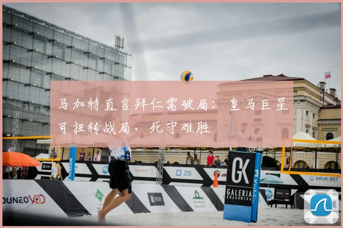 马加特直言拜仁需破局：皇马巨星可扭转战局，死守难胜
