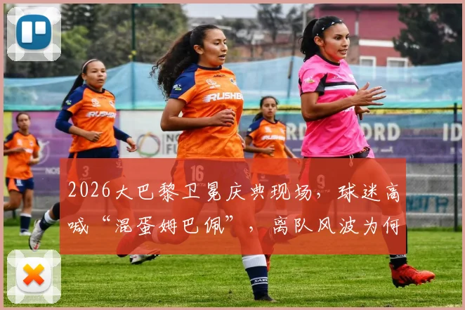 2026大巴黎卫冕庆典现场，球迷高喊“混蛋姆巴佩”，离队风波为何引发如此敌意？
