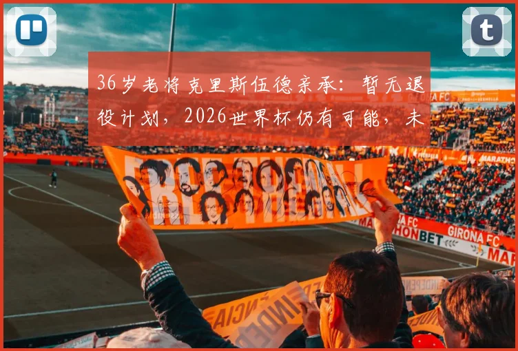 36岁老将克里斯伍德亲承:暂无退役计划,2026世界杯仍有可能,未来走着瞧