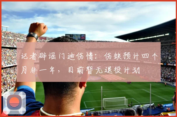 记者辟谣门迪伤情：伤缺预计四个月非一年，目前暂无退役计划