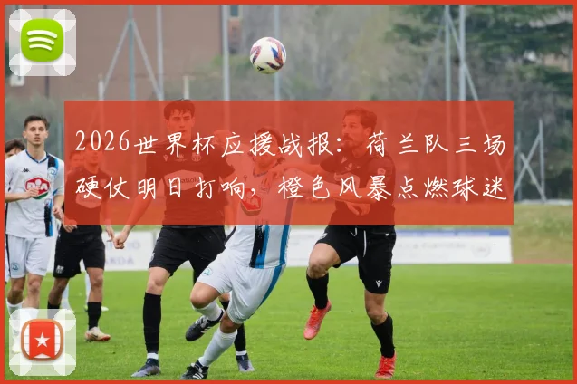 2026世界杯应援战报：荷兰队三场硬仗明日打响，橙色风暴点燃球迷地图