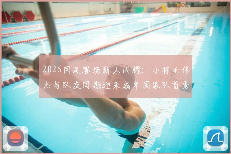 2026国足赛场新人闪耀：小将毛伟杰与队友同期迎来成年国家队首秀，详解背后竞争与机遇