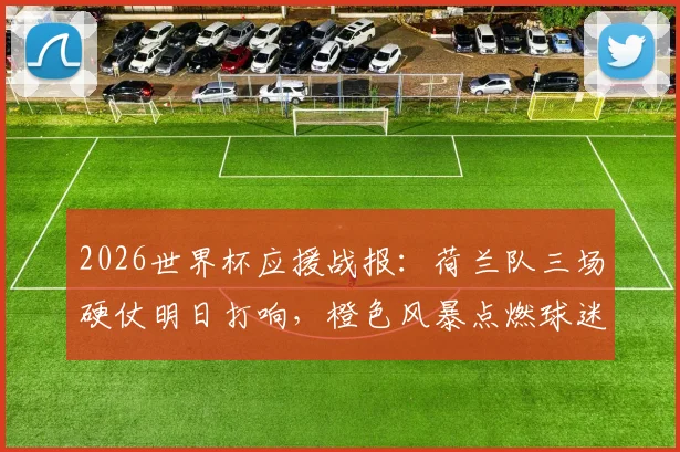 2026世界杯应援战报：荷兰队三场硬仗明日打响，橙色风暴点燃球迷地图