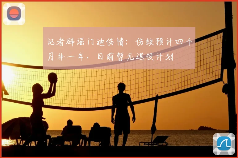 记者辟谣门迪伤情：伤缺预计四个月非一年，目前暂无退役计划
