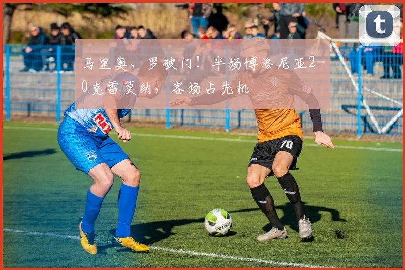 马里奥、罗破门!半场博洛尼亚2-0克雷莫纳,客场占先机