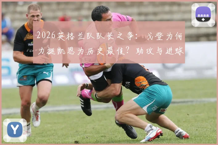 2026英格兰队队长之争：戈登为何力挺凯恩为历史最佳？助攻与进球的终极信赖